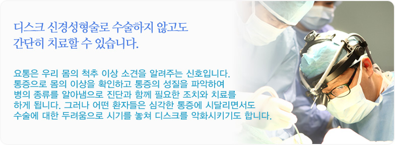 디스크 신경성형술로 수술하지 않고도 간단히 치료할 수 있습니다. 요통은 우리 몸의 척추 이상 소견을 알려주는 신호입니다. 통증으로 몸의 이상을 확인하고 통증의 성질을 파악하여 병의 종류를 알아냄으로 진단과 함께 필요한 조치와 치료를 하게 됩니다. 그러나 어떤 환자들은 심각한 통증에 시달리면서도 수술에 대한 두려움으로 시기를 놓쳐 디스크를 악화시키기도 합니다.