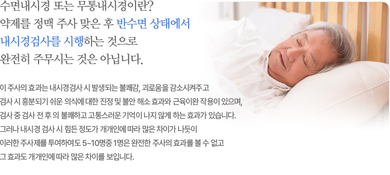 수면 내시경검사는 어떻게 하는 건가요? 수면내시경 또는 무통내시경이란 미다졸람이란 약제를 정맥 주사 맞은 후 반수면 상태에서 내시경검사를 시행하는 것으로 완전히 주무시는 것은 아닙니다. 이 주사의 효과는 내시경검사 시 발생되는 불쾌감, 괴로움을 감소시켜주고 검사 시 흥분되기 쉬운 의식에 대한 진정 및 불안 해소효과와 근육이완 작용이 있으며 검사 중, 검사 전후의 불쾌하고 고통스런 기억이 나지 않게 하는 효과가 있습니다. 그러나 내시경검사 시 힘든 정도가 개개인에 따라 많은 차이가 나듯이 이러한 주사제를 투여하여도 5-10명중 1명은 완전한 주사의 효과를 볼 수 없고 그 효과도 개개인에 따라 많은 차이를 보입니다.